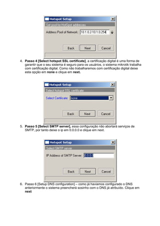 4. Passo 4 [Select hotspot SSL certificate], a certificação digital é uma forma de
   garantir que o seu sistema é seguro para os usuários, o sistema mikrotik trabalha
   com certificação digital. Como não trabalharemos com certificação digital deixe
   esta opção em none e clique em next.




5. Passo 5 [Select SMTP server], essa configuração não abortará serviços de
   SMTP, por tanto deixe o ip em 0.0.0.0 e clique em next.




6. Passo 6 [Setup DNS configuration] – como já haviamos configurado o DNS
   anteriormente o sistema preencherá sosinho com o DNS já atribuído. Clique em
   next
 