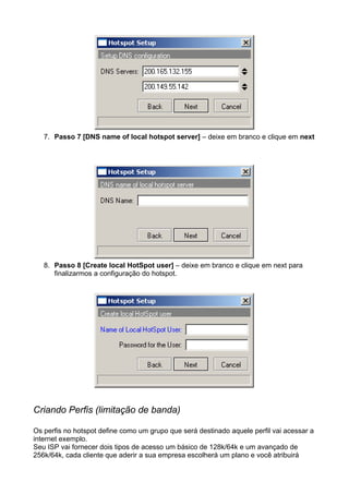 7. Passo 7 [DNS name of local hotspot server] – deixe em branco e clique em next




   8. Passo 8 [Create local HotSpot user] – deixe em branco e clique em next para
      finalizarmos a configuração do hotspot.




Criando Perfis (limitação de banda)

Os perfis no hotspot define como um grupo que será destinado aquele perfil vai acessar a
internet exemplo.
Seu ISP vai fornecer dois tipos de acesso um básico de 128k/64k e um avançado de
256k/64k, cada cliente que aderir a sua empresa escolherá um plano e você atribuirá
 