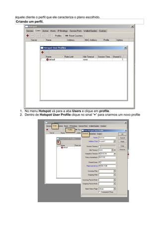 àquele cliente o perfil que ele caracteriza o plano escolhido.
Criando um perfil.




   1. No menu Hotspot vá para a aba Users e clique em profile.
   2. Dentro de Hotspot User Profile clique no sinal “+” para criarmos um novo profile
 
