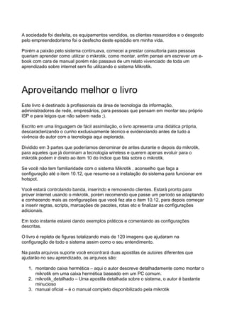 A sociedade foi desfeita, os equipamentos vendidos, os clientes ressarcidos e o desgosto
pelo empreendedorismo foi o desfecho deste episódio em minha vida.

Porém a paixão pelo sistema continuava, comecei a prestar consultoria para pessoas
queriam aprender como utilizar o mikrotik, como montar, enfim pensei em escrever um e-
book com cara de manual porém não passava de um relato vivenciado de toda um
aprendizado sobre internet sem fio utilizando o sistema Mikrotik.




Aproveitando melhor o livro
Este livro é destinado à profissionais da área de tecnologia da informação,
administradores de rede, empresários, para pessoas que pensam em montar seu próprio
ISP e para leigos que não sabem nada ;).

Escrito em uma linguagem de fácil assimilação, o livro apresenta uma didática própria,
descaracterizando o cunho exclusivamente técnico e evidenciando antes de tudo a
vivência do autor com a tecnologia aqui explorada.

Dividido em 3 partes que poderíamos denominar de antes durante e depois do mikrotik,
para aqueles que já dominam a tecnologia wireless e querem apenas evoluir para o
mikrotik podem ir direto ao item 10 do índice que fala sobre o mikrotik.

Se você não tem familiaridade com o sistema Mikrotik , aconselho que faça a
configuração até o item 10.12, que resume-se a instalação do sistema para funcionar em
hotspot.

Você estará controlando banda, inserindo e removendo clientes. Estará pronto para
prover internet usando o mikrotik, porém recomendo que passe um período se adaptando
e conhecendo mais as configurações que você fez ate o item 10.12, para depois começar
a inserir regras, scripts, marcações de pacotes, rotas etc e finalizar as configurações
adicionais.

Em todo instante estarei dando exemplos práticos e comentando as configurações
descritas.

O livro é repleto de figuras totalizando mais de 120 imagens que ajudaram na
configuração de todo o sistema assim como o seu entendimento.

Na pasta arquivos suporte você encontrará duas apostilas de autores diferentes que
ajudarão no seu aprendizado, os arquivos são:

   1. montando caixa hermética – aqui o autor descreve detalhadamente como montar o
      mikrotik em uma caixa hermética baseado em um PC comum.
   2. mikrotik_detalhado – Uma apostila detalhada sobre o sistema, o autor é bastante
      minucioso
   3. manual oficial – é o manual completo disponibilizado pela mikrotik
 