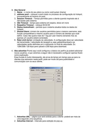 3. Aba General
   1. Name – o nome do seu plano ou como você quiser chamar
   2. address pool – coloque o pool criado no processo de configuração do hotspot,
      provavelmente só haverá um pool.
   3. Session Timeout – Tempo permitido para o cliente quando inspirado ele é
      derrubado pelo sistema.
   4. Idle Timeout – tempo para sistema em espera, deixe em none
   5. Keepalive Timeout: - coloque 00:02:00
   6. Status Autorefresh: - período que o sistema atualiza todos os dados do
      hotspot.
   7. Shared Users: número de usuários permitidos para o mesmo username, esta
      função compartilhará o mesmo usuário para o número de clientes que você
      definir. Caso não queira mais de 1 log por user mesmo clonando mac as
      apenas um usuário estará conectado.
   8. Rate Limit (tx/rx): Limitação da velocidade. A configuração deve ser velocidade
      de transmissão / velocidade de recepçã ou seja upload/download e as
      velocidades serão definidas em k colocando no final da velocidade. Ex:
      128k/256k 128 kbps para upload e 256 kbps para download.

4. Aba advertise Pronto aqui você configurou o básico do perfil e já poderá adicionar
   novos usuários, o que veremos a seguir não é necessário configurar apenas ficará
   como explicação.
   Essa função é muito interessante, ela envia de tempo em tempo pop-up para os
   clientes que estiverem neste perfil, pode ser muito útil para publicidade e
   comunicação com os seus cliente.




   1. Advertise URL – página que será exibida para o cliente poderá ser mais de
      uma seguindo uma sequência.
   2. Advertise Interval – Intervalo para exibição do pop-up.
 