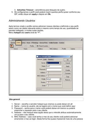 3. Advertise Timeout – advertência para bloqueio de suário.
   5. Ok configuramos o perfil você poderá inserir quantos perfis quiser conforme seu
      ISP, antão clique em apply e depois em Ok.


Administrando Usuários

Após termos criado o profile vamos adicionar nossos clientes e definindo o seu perfil,
assim como ver dados relevante sobre o mesmo como tempo de uso, quantidade de
pacotes trafegado, e muitas outas opções.
Menu hotspot aba users sinal de “+”.




Aba general

   1. Server – escolha o servidor hotspot que criamos ou pode deixar em all
   2. Name – nome do usuário, ele se logará com o nome que você definir aqui
   3. Password – senha para o name você poderá deixar em branco ou poderá
      preencher e repassar para o seu cliente.
   4. Address – não marque essa opção deixe que o mikrotik atribua automaticamente
      um ip para o seu cliente.
   5. MAC Address – caso você tenha o mac do seu cliente você poderá adicionar
      amarrando o mac ao login. Desta forma fica quase impossível mais de uma pessoa
 