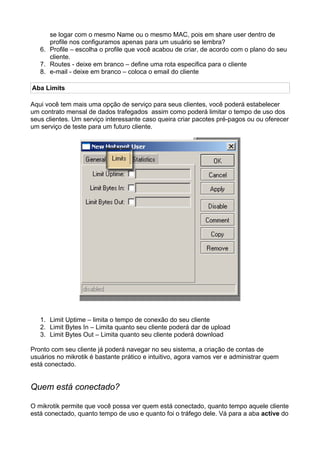 se logar com o mesmo Name ou o mesmo MAC, pois em share user dentro de
      profile nos configuramos apenas para um usuário se lembra?
   6. Profile – escolha o profile que você acabou de criar, de acordo com o plano do seu
      cliente.
   7. Routes - deixe em branco – define uma rota especifica para o cliente
   8. e-mail - deixe em branco – coloca o email do cliente

Aba Limits

Aqui você tem mais uma opção de serviço para seus clientes, você poderá estabelecer
um contrato mensal de dados trafegados assim como poderá limitar o tempo de uso dos
seus clientes. Um serviço interessante caso queira criar pacotes pré-pagos ou ou oferecer
um serviço de teste para um futuro cliente.




   1. Limit Uptime – limita o tempo de conexão do seu cliente
   2. Limit Bytes In – Limita quanto seu cliente poderá dar de upload
   3. Limit Bytes Out – Limita quanto seu cliente poderá download

Pronto com seu cliente já poderá navegar no seu sistema, a criação de contas de
usuários no mikrotik é bastante prático e intuitivo, agora vamos ver e administrar quem
está conectado.


Quem está conectado?

O mikrotik permite que você possa ver quem está conectado, quanto tempo aquele cliente
está conectado, quanto tempo de uso e quanto foi o tráfego dele. Vá para a aba active do
 