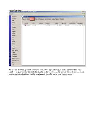 menu hotspot.




Todos os clientes que estiverem na aba active significam que estão conectados, aqui
você verá quem estar conectado, qual o endereço ip quanto tempo ele está ativo quanto
tempo ele está inativo e qual a sua taxa de transferência e de recebimento.
 