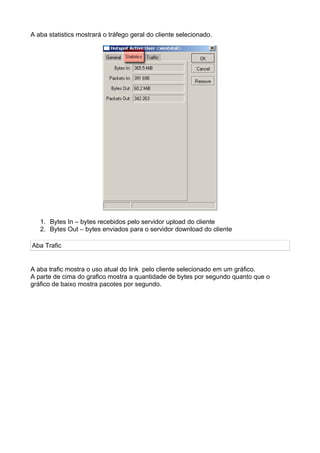 A aba statistics mostrará o tráfego geral do cliente selecionado.




   1. Bytes In – bytes recebidos pelo servidor upload do cliente
   2. Bytes Out – bytes enviados para o servidor download do cliente

Aba Trafic


A aba trafic mostra o uso atual do link pelo cliente selecionado em um gráfico.
A parte de cima do grafico mostra a quantidade de bytes por segundo quanto que o
gráfico de baixo mostra pacotes por segundo.
 