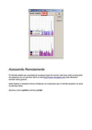 Acessando Remotamente
O mikrotik poderá ser acessado de qualquer lugar do mundo, para isso você só precisará
se cadastrar em um servidor ddns no site https://www.changeip.com/ eles oferecem
servidor ddns gratuito.

Após realizar o cadastro iremos configurar um script para que o mikrotik atualize o ip atual
no servidor ddns.

Acesse o menu system submenu script
 