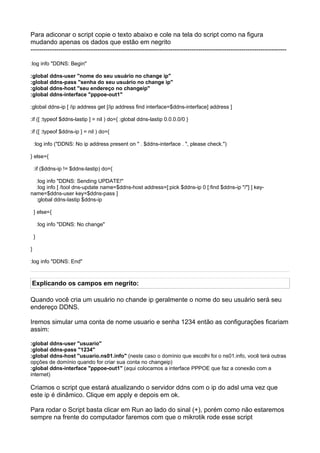 Para adiconar o script copie o texto abaixo e cole na tela do script como na figura
mudando apenas os dados que estão em negrito
-----------------------------------------------------------------------------------------------------------------------

:log info "DDNS: Begin"

:global ddns-user "nome do seu usuário no change ip"
:global ddns-pass "senha do seu usuário no change ip"
:global ddns-host "seu endereço no changeip"
:global ddns-interface "pppoe-out1"

:global ddns-ip [ /ip address get [/ip address find interface=$ddns-interface] address ]

:if ([ :typeof $ddns-lastip ] = nil ) do={ :global ddns-lastip 0.0.0.0/0 }

:if ([ :typeof $ddns-ip ] = nil ) do={

    :log info ("DDNS: No ip address present on " . $ddns-interface . ", please check.")

} else={

    :if ($ddns-ip != $ddns-lastip) do={

  :log info "DDNS: Sending UPDATE!"
  :log info [ /tool dns-update name=$ddns-host address=[:pick $ddns-ip 0 [:find $ddns-ip "/"] ] key-
name=$ddns-user key=$ddns-pass ]
  :global ddns-lastip $ddns-ip

    } else={

        :log info "DDNS: No change"

    }

}

:log info "DDNS: End"



Explicando os campos em negrito:

Quando você cria um usuário no chande ip geralmente o nome do seu usuário será seu
endereço DDNS.

Iremos simular uma conta de nome usuario e senha 1234 então as configurações ficariam
assim:

:global ddns-user "usuario"
:global ddns-pass "1234"
:global ddns-host "usuario.ns01.info" (neste caso o domínio que escolhi foi o ns01.info, você terá outras
opções de domínio quando for criar sua conta no changeip)
:global ddns-interface "pppoe-out1" (aqui colocamos a interface PPPOE que faz a conexão com a
internet)

Criamos o script que estará atualizando o servidor ddns com o ip do adsl uma vez que
este ip é dinâmico. Clique em apply e depois em ok.

Para rodar o Script basta clicar em Run ao lado do sinal (+), porém como não estaremos
sempre na frente do computador faremos com que o mikrotik rode esse script
 