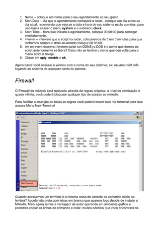 1. Name – coloque um nome para o seu agendamento ao seu gosto
   2. Start Date – dia que o agendamento começará a rodar , coloque um dia antes ao
      dia atual, recomendo que veja se a data e hora do seu sistema estão corretos, para
      isso basta cessar o menu system e o submenu clock.
   3. Start Time – hora que iniciará o agendamento, coloque 00:00:00 para começar
      imediatamente.
   4. Interval – intervalo que o script ira rodar, colocaremos de 5 em 5 minutos para que
      tenhamos sempre o ddsn atualizado coloque 00:05:00.
   5. em on event escreva (/system script run DDNS) o DDS é o nome que demos ao
      script anteriormente se lebra? Caso não se lembre o nome que deu volte para o
      menu script e reveja.
   6. Clique em aply, enable e ok.

Agora basta você acessar o winbox com o nome do seu domínio, ex: usuario.ns01.info
logando ao sistema de qualquer canto do planeta.


Firewall
O Firewall do mikrotik será realizado através de regras próprias, o nível de otimização é
quase infinito, você poderá bloquear qualquer tipo de acesso ao mikrotik.

Para facilitar a inserção de todas as regras você poderá inserir tudo via terminal para isso
acesse Menu New Terminal




Quando acessamos um terminal é a mesma coisa do console de comando inicial se
lembra? Aquela tela preta com letras em branco que aparece logo depois de instalar o
Mikrotik. Mais agora temos a vantagem de estar operando em ambiente gráfico e
podemos copiar as linhas de comando e colar, muitos tutoriais que você encontrará na
 