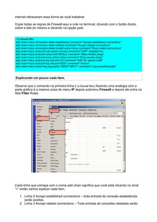 internet ofereceram essa forma de você trabalhar.

Copie todas as regras de Firewall aqui e cole no terminal, clicando com o botão direito
sobre a tela do mesmo e clicando na opção past.


/ ip firewall filter
add chain=input connection-state=established comment="Accept established connections"
add chain=input connection-state=related comment="Accept related connections"
add chain=input connection-state=invalid action=drop comment="Drop invalid connections"
add chain=input protocol=udp action=accept comment="UDP" disabled=no
add chain=input protocol=icmp limit=50/5s,2 comment="Allow limited pings"
add chain=input protocol=icmp action=drop comment="Drop excess pings"
add chain=input protocol=tcp dst-port=22 comment="SSH for secure shell"
add chain=input protocol=tcp dst-port=8291 comment="winbox"
add chain=input action=log log-prefix="DROP INPUT" comment="Log everything else"



Explicando um pouco cada item.

Observe que o comando na primeira linha (/ ip firewall filter) fazendo uma analogia com a
parte gráfica é a mesma coisa de menu IP depois submenu Firewall e depois ele entra na
Aba Filter Rules.




Cada linha que começa com o nome add chain significa que você está clicando no sinal
“+” então vamos explicar cada item.

   1. Linha 2 Accept established connections – toda entrada de conexão estabelecida
      serão aceitas.
   2. Linha 3 Accept related connections – Toda entrada de conexões relatadas serão
 