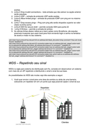 aceitas.
   3.   Linha 4 Drop invalid connections – toda entrada que não estiver na opção anterior
        serão expulsas.
   4.   Linha 5 UDP – entrada de protocolo UDP serão aceitas
   5.   Linha 6 Allow limited pings – entrada de protocolo ICMP com ping em no máximo
        50/5s,2
   6.   Linha 7 Drop excess pings – Ping com ping alto serão dropados superior ao valor
        citado na linha acima
   7.   Linha 8 SSH for secure shell – permite conexão SSH para porta 22
   8.    Linha 9 Winbox – permite a entrada do winbox
   9.   As ultimas linhas abaixo refere-se a banir ações como Bruteforce, ele expulsa
        possíveis invasores que usam boot para ficar enviando login e senha na tentativa
        de acerto e insão no seu sistema.

add chain=input protocol=tcp dst-port=22 src-address-list=black_list action=drop comment="drop ssh brute
forcers" disabled=no
add chain=input protocol=tcp dst-port=22 connection-state=new src-address-list=ssh_stage3 action=add-
src-to-address-list address-list=black_list address-list-timeout=1d comment="" disabled=no
add chain=input protocol=tcp dst-port=22 connection-state=new src-address-list=ssh_stage2 action=add-
src-to-address-list address-list=ssh_stage3 address-list-timeout=1m comment="" disabled=no
add chain=input protocol=tcp dst-port=22 connection-state=new src-address-list=ssh_stage1 action=add-
src-to-address-list address-list=ssh_stage2 address-list-timeout=1m comment="" disabled=no
add chain=input protocol=tcp dst-port=22 connection-state=new action=add-src-to-address-list address-
list=ssh_stage1 address-list-timeout=1m comment="" disabled=no



WDS – Repetindo seu sinal
WDS é a sigla para sistema de distribuição sem fio, consiste em desenvolver um sistema
com mais de um AP repetindo e distribuindo o sinal o sinal da sua base.

As possibilidades do WDS são muitas veja três exemplos a seguir:

   1. Você quer enviar o sinal para uma área de sombra ou atrás de uma barreira,
      colocando um repetidor em em um ponto que seja possível captar o sinal da sua
 