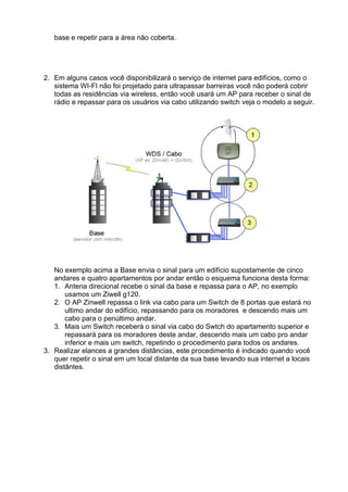 base e repetir para a área não coberta.




2. Em alguns casos você disponibilizará o serviço de internet para edifícios, como o
   sistema WI-FI não foi projetado para ultrapassar barreiras você não poderá cobrir
   todas as residências via wireless, então você usará um AP para receber o sinal de
   rádio e repassar para os usuários via cabo utilizando switch veja o modelo a seguir.




   No exemplo acima a Base envia o sinal para um edifício supostamente de cinco
   andares e quatro apartamentos por andar então o esquema funciona desta forma:
   1. Antena direcional recebe o sinal da base e repassa para o AP, no exemplo
       usamos um Ziwell g120.
   2. O AP Zinwell repassa o link via cabo para um Switch de 8 portas que estará no
       ultimo andar do edifício, repassando para os moradores e descendo mais um
       cabo para o penúltimo andar.
   3. Mais um Switch receberá o sinal via cabo do Swtch do apartamento superior e
       repassará para os moradores deste andar, descendo mais um cabo pro andar
       inferior e mais um switch, repetindo o procedimento para todos os andares.
3. Realizar elances a grandes distâncias, este procedimento é indicado quando você
   quer repetir o sinal em um local distante da sua base levando sua internet a locais
   distântes.
 