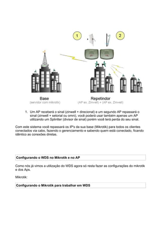 1. Um AP receberá o sinal (zinwell + direcional) e um segundo AP repassará o
          sinal (zinwell + setorial ou omni), você poderá usar também apenas um AP
          utilizando um Splintter (divisor de sinal) porém você terá perda do seu sinal.

Com este sistema você repassará os IP's da sua base (Mikrotik) para todos os clientes
conectados via cabo, fazendo o gerenciamento e sabendo quem está conectado, ficando
idêntico as conexões diretas.




Configurando o WDS no Mikrotik e no AP

Como nós já vimos a utilização do WDS agora só resta fazer as configurações do mikrotik
e dos Aps.

Mikrotik:

Configurando o Mikrotik para trabalhar em WDS
 