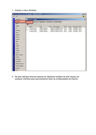 1. Acesse o menu Wireless




2. Na aba interface teremos apenas as interfaces wireless de dois cliques em
   qualquer interface para que possamos fazer as configurações da mesma.
 