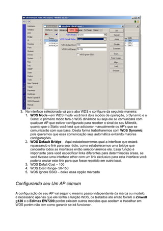 3. Na interface selecionada vá para aba WDS e configure da seguinte maneira:
      1. WDS Mode - em WDS mode você terá dois modos de operação, o Dynamic e o
         Static, o primeiro modo fará o WDS dinâmico ou seja ele se comunicará com
         qualquer AP que estiver configurado para receber o sinal do seu Mikrotik,
         quanto que o Static você terá que adicionar manualmente os AP's que se
         comunicarão com sua base. Desta forma trabalharemos com WDS Dynamic
         pois queremos que essa comunicação seja automática evitando maiores
         configurações.
      2. WDS Default Bridge – Aqui estabeleceremos qual a interface que estará
         repassando o link para seu rádio, como estabelecemos uma bridge que
         concentra todos as interfaces então selecionaremos ela. Essa função é
         importante para você especificar links diferentes para determinadas áreas, se
         você tivesse uma interface ether com um link exclusivo para esta interface você
         poderia enviar este link para que fosse repetido em outro local.
      3. WDS Defalt Cost – 100
      4. WDS Cost Range- 50-150
      5. WDS Ignore SSID – deixe essa opção marcada


Configurando seu Um AP comum

A configuração do seu AP vai seguir o mesmo passo independente da marca ou modelo,
é necessário apenas que ele tenha a função WDS, os testados até então foiram o Zinwell
g120 e o Edimax EW7209 porém existem outros modelos que aceitam o trabalhar em
WDS porém não tem como garantir se irá funcionar.
 