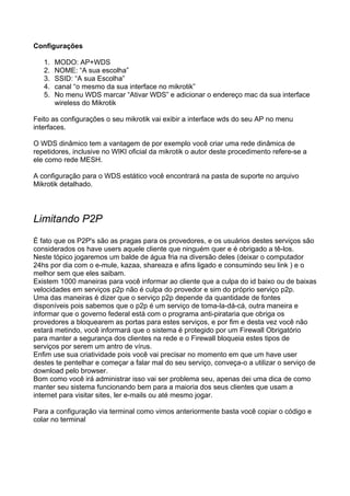 Configurações

   1.   MODO: AP+WDS
   2.   NOME: “A sua escolha”
   3.   SSID: “A sua Escolha”
   4.   canal “o mesmo da sua interface no mikrotik”
   5.   No menu WDS marcar “Ativar WDS” e adicionar o endereço mac da sua interface
        wireless do Mikrotik

Feito as configurações o seu mikrotik vai exibir a interface wds do seu AP no menu
interfaces.

O WDS dinâmico tem a vantagem de por exemplo você criar uma rede dinâmica de
repetidores, inclusive no WIKI oficial da mikrotik o autor deste procedimento refere-se a
ele como rede MESH.

A configuração para o WDS estático você encontrará na pasta de suporte no arquivo
Mikrotik detalhado.




Limitando P2P
É fato que os P2P's são as pragas para os provedores, e os usuários destes serviços são
considerados os have users aquele cliente que ninguém quer e é obrigado a tê-los.
Neste tópico jogaremos um balde de água fria na diversão deles (deixar o computador
24hs por dia com o e-mule, kazaa, shareaza e afins ligado e consumindo seu link ) e o
melhor sem que eles saibam.
Existem 1000 maneiras para você informar ao cliente que a culpa do id baixo ou de baixas
velocidades em serviços p2p não é culpa do provedor e sim do próprio serviço p2p.
Uma das maneiras é dizer que o serviço p2p depende da quantidade de fontes
disponíveis pois sabemos que o p2p é um serviço de toma-la-dá-cá, outra maneira e
informar que o governo federal está com o programa anti-pirataria que obriga os
provedores a bloquearem as portas para estes serviços, e por fim e desta vez você não
estará metindo, você informará que o sistema é protegido por um Firewall Obrigatório
para manter a segurança dos clientes na rede e o Firewall bloqueia estes tipos de
serviços por serem um antro de vírus.
Enfim use sua criatividade pois você vai precisar no momento em que um have user
destes te pentelhar e começar a falar mal do seu serviço, conveça-o a utilizar o serviço de
download pelo browser.
Bom como você irá administrar isso vai ser problema seu, apenas dei uma dica de como
manter seu sistema funcionando bem para a maioria dos seus clientes que usam a
internet para visitar sites, ler e-mails ou até mesmo jogar.

Para a configuração via terminal como vimos anteriormente basta você copiar o código e
colar no terminal
 