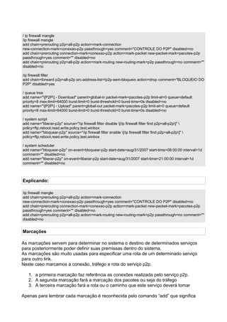 / ip firewall mangle
/ip firewall mangle
add chain=prerouting p2p=all-p2p action=mark-connection
new-connection-mark=conexao-p2p passthrough=yes comment="CONTROLE DO P2P" disabled=no
add chain=prerouting connection-mark=conexao-p2p action=mark-packet new-packet-mark=pacotes-p2p
passthrough=yes comment="" disabled=no
add chain=prerouting p2p=all-p2p action=mark-routing new-routing-mark=p2p passthrough=no comment=""
disabled=no

/ip firewall filter
add chain=forward p2p=all-p2p src-address-list=!p2p-sem-bloqueio action=drop comment="BLOQUEIO DO
P2P" disabled=yes

/ queue tree
add name="[P2P] - Download" parent=global-in packet-mark=pacotes-p2p limit-at=0 queue=default
priority=8 max-limit=64000 burst-limit=0 burst-threshold=0 burst-time=0s disabled=no
add name="[P2P] - Upload" parent=global-out packet-mark=pacotes-p2p limit-at=0 queue=default
priority=8 max-limit=64000 burst-limit=0 burst-threshold=0 burst-time=0s disabled=no

/ system script
add name="liberar-p2p" source="/ip firewall filter disable [/ip firewall filter find p2p=all-p2p]" 
policy=ftp,reboot,read,write,policy,test,winbox
add name="bloquear-p2p" source="/ip firewall filter enable [/ip firewall filter find p2p=all-p2p]" 
policy=ftp,reboot,read,write,policy,test,winbox

/ system scheduler
add name="bloquear-p2p" on-event=bloquear-p2p start-date=aug/31/2007 start-time=08:00:00 interval=1d
comment="" disabled=no
add name="liberar-p2p" on-event=liberar-p2p start-date=aug/31/2007 start-time=21:00:00 interval=1d
comment="" disabled=no



Explicando:

/ip firewall mangle
add chain=prerouting p2p=all-p2p action=mark-connection
new-connection-mark=conexao-p2p passthrough=yes comment="CONTROLE DO P2P" disabled=no
add chain=prerouting connection-mark=conexao-p2p action=mark-packet new-packet-mark=pacotes-p2p
passthrough=yes comment="" disabled=no
add chain=prerouting p2p=all-p2p action=mark-routing new-routing-mark=p2p passthrough=no comment=""
disabled=no


Marcações

As marcações servem para determinar no sistema o destino de determinados serviços
para posteriormente poder definir suas premissas dentro do sistema.
As marcações são muito usadas para especificar uma rota de um determinado serviço
para outro link.
Neste caso marcamos a conexão, tráfego e rota do serviço p2p.

   1. a primeira marcação faz referência as conexões realizada pelo serviço p2p.
   2. A segunda marcação fará a marcação dos pacotes ou seja do tráfego
   3. A terceira marcação fará a rota ou o caminho que este serviço deverá tomar

Apenas para lembrar cada marcação é reconhecida pelo comando “add” que significa
 