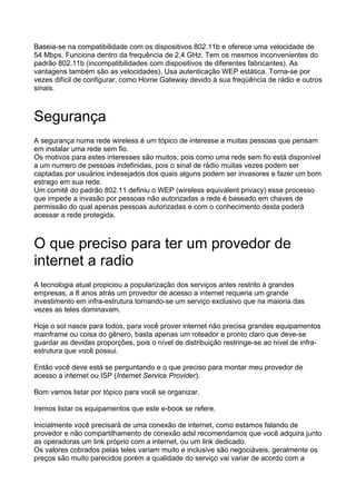 Baseia-se na compatibilidade com os dispositivos 802.11b e oferece uma velocidade de
54 Mbps. Funciona dentro da frequência de 2,4 GHz. Tem os mesmos inconvenientes do
padrão 802.11b (incompatibilidades com dispositivos de diferentes fabricantes). As
vantagens também são as velocidades). Usa autenticação WEP estática. Torna-se por
vezes difícil de configurar, como Home Gateway devido à sua freqüência de rádio e outros
sinais.



Segurança
A segurança numa rede wireless é um tópico de interesse a muitas pessoas que pensam
em instalar uma rede sem fio.
Os motivos para estes interesses são muitos, pois como uma rede sem fio está disponível
a um numero de pessoas indefinidas, pois o sinal de rádio muitas vezes podem ser
captadas por usuários indesejados dos quais alguns podem ser invasores e fazer um bom
estrago em sua rede.
Um comitê do padrão 802.11 definiu o WEP (wireless equivalent privacy) esse processo
que impede a invasão por pessoas não autorizadas a rede é baseado em chaves de
permissão do qual apenas pessoas autorizadas e com o conhecimento desta poderá
acessar a rede protegida.



O que preciso para ter um provedor de
internet a radio
A tecnologia atual propiciou a popularização dos serviços antes restrito à grandes
empresas, a 8 anos atrás um provedor de acesso a internet requeria um grande
investimento em infra-estrutura tornando-se um serviço exclusivo que na maioria das
vezes as teles dominavam.

Hoje o sol nasce para todos, para você prover internet não precisa grandes equipamentos
mainframe ou coisa do gênero, basta apenas um roteador e pronto claro que deve-se
guardar as devidas proporções, pois o nível de distribuição restringe-se ao nivel de infra-
estrutura que você possui.

Então você deve está se perguntando e o que preciso para montar meu provedor de
acesso a internet ou ISP (Internet Service Provider).

Bom vamos listar por tópico para você se organizar.

Iremos listar os equipamentos que este e-book se refere.

Inicialmente você precisará de uma conexão de internet, como estamos falando de
provedor e não compartilhamento de conexão adsl recomendamos que você adquira junto
as operadoras um link próprio com a internet, ou um link dedicado.
Os valores cobrados pelas teles variam muito e inclusive são negociáveis, geralmente os
preços são muito parecidos porém a qualidade do serviço vai variar de acordo com a
 