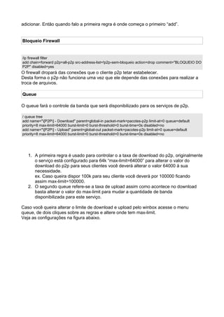 adicionar. Então quando falo a primeira regra é onde começa o primeiro “add”.


Bloqueio Firewall


/ip firewall filter
add chain=forward p2p=all-p2p src-address-list=!p2p-sem-bloqueio action=drop comment="BLOQUEIO DO
P2P" disabled=yes
O firewall dropará das conexões que o cliente p2p tetar estabelecer.
Desta forma o p2p não funciona uma vez que ele depende das conexões para realizar a
troca de arquivos.

Queue

O queue fará o controle da banda que será disponibilizado para os serviços de p2p.

/ queue tree
add name="[P2P] - Download" parent=global-in packet-mark=pacotes-p2p limit-at=0 queue=default
priority=8 max-limit=64000 burst-limit=0 burst-threshold=0 burst-time=0s disabled=no
add name="[P2P] - Upload" parent=global-out packet-mark=pacotes-p2p limit-at=0 queue=default
priority=8 max-limit=64000 burst-limit=0 burst-threshold=0 burst-time=0s disabled=no




   1. A primeira regra é usado para controlar o a taxa de download do p2p, originalmente
      o serviço está configurado para 64k “max-limit=64000” para alterar o valor do
      download do p2p para seus clientes você deverá alterar o valor 64000 à sua
      necessidade.
      ex. Caso queira dispor 100k para seu cliente você deverá por 100000 ficando
      assim max-limit=100000.
   2. O segundo queue refere-se a taxa de upload assim como acontece no download
      basta alterar o valor do max-limit para mudar a quantidade de banda
      disponibilizada para este serviço.

Caso você queira alterar o limite de download e upload pelo winbox acesse o menu
queue, de dois cliques sobre as regras e altere onde tem max-limit.
Veja as configurações na figura abaixo.
 