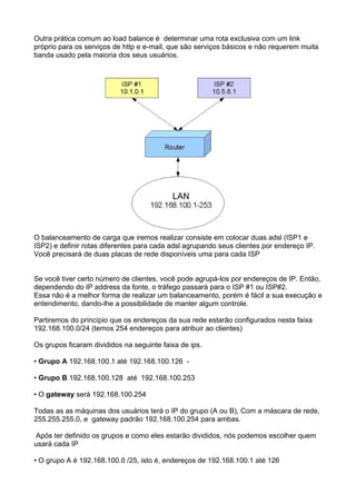 Outra prática comum ao load balance é determinar uma rota exclusiva com um link
próprio para os serviços de http e e-mail, que são serviços básicos e não requerem muita
banda usado pela maioria dos seus usuários.




O balanceamento de carga que iremos realizar consiste em colocar duas adsl (ISP1 e
ISP2) e definir rotas diferentes para cada adsl agrupando seus clientes por endereço IP.
Você precisará de duas placas de rede disponíveis uma para cada ISP


Se você tiver certo número de clientes, você pode agrupá-los por endereços de IP. Então,
dependendo do IP address da fonte, o tráfego passará para o ISP #1 ou ISP#2.
Essa não é a melhor forma de realizar um balanceamento, porém é fácil a sua execução e
entendimento, dando-lhe a possibilidade de manter algum controle.

Partiremos do princípio que os endereços da sua rede estarão configurados nesta faixa
192.168.100.0/24 (temos 254 endereços para atribuir ao clientes)

Os grupos ficaram divididos na seguinte faixa de ips.

• Grupo A 192.168.100.1 até 192.168.100.126 -

• Grupo B 192.168.100.128 até 192.168.100.253

• O gateway será 192.168.100.254

Todas as as máquinas dos usuários terá o IP do grupo (A ou B), Com a máscara de rede,
255.255.255.0, e gateway padrão 192.168.100.254 para ambas.

Após ter definido os grupos e como eles estarão divididos, nós podemos escolher quem
usará cada IP

• O grupo A é 192.168.100.0 /25, isto é, endereços de 192.168.100.1 até 126
 