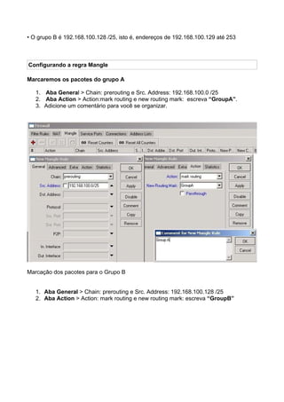 • O grupo B é 192.168.100.128 /25, isto é, endereços de 192.168.100.129 até 253



Configurando a regra Mangle

Marcaremos os pacotes do grupo A

   1. Aba General > Chain: prerouting e Src. Address: 192.168.100.0 /25
   2. Aba Action > Action:mark routing e new routing mark: escreva “GroupA”.
   3. Adicione um comentário para você se organizar.




Marcação dos pacotes para o Grupo B


   1. Aba General > Chain: prerouting e Src. Address: 192.168.100.128 /25
   2. Aba Action > Action: mark routing e new routing mark: escreva “GroupB”
 
