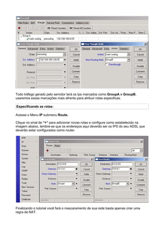 Todo tráfego gerado pelo servidor terá os Ips marcados como GroupA e GroupB,
usaremos essas marcações mais afrente para atribuir rotas especificas.

Especificando as rotas:

Acesse o Menu IP submenu Route.

Clique no sinal de “+” para adicionar novas rotas e configure como estabelecido na
imagem abaixo, lembre-se que os endereços aqui deverão ser os IPS do seu ADSL que
deverão estar configurados como router.




Finalizando o tutorial você fará o mascaramento de sua rede basta apenas criar uma
regra de NAT.
 