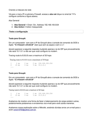 Criando a máscara de rede

Vá para o menu IP e submenu Firewall. acesse a aba nat clique no sinal de “+”e
configure conforme a figura abaixo.

Aba General

   1. Aba General > Chain: Src. Address 192.168.100.0/24
   2. Aba Action > Action masquerade

Teste a configuração


Teste para GroupA

Em um computador com com o IP do GroupA abra o console de comando do DOS e
digite: “C:>tracert -d 8.8.8.8” claro que sem as aspas e sem o c:>

deverá aparecer a seguinte resposta mudando apenas o ip do ISP que provavelmente
não será 10.1.0.1 a não ser que você configure no modem.

Tracing route to 8.8.8.8 over a maximum of 30 hops

 Tracing route to 8.8.8.8 over a maximum of 30 hops
  1       2 ms        2 ms       2 ms    192.168.100.254
  2      10 ms        4 ms       3 ms    10.1.0.1
  ...



Teste para GroupA

Em um computador com com o IP do GroupB abra o console de comando do DOS e
digite: “C:>tracert -d 8.8.8.8”

deverá aparecer a seguinte resposta mudando apenas o ip do ISP que provavelmente
não será 10.1.0.1 a não ser que você configure no modem.

Tracing route to 8.8.8.8 over a maximum of 30 hops

  1       2 ms        2 ms       2 ms    192.168.100.254
  2      10 ms        4 ms       3 ms    10.5.8.1
  ...

Acabamos de mostrar uma forma de fazer o balanceamento de carga existem outras,
posteriormente postaremos e enviaremos via e-mail para você outras maneiras.

Acabamos nossa explicação sobre o Mikrotik, existindo dúvidas envie um e-mail para o
autor zona13793@yahoo.com.br.
 