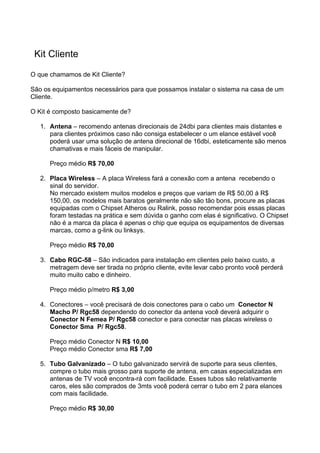Kit Cliente

O que chamamos de Kit Cliente?

São os equipamentos necessários para que possamos instalar o sistema na casa de um
Cliente.

O Kit é composto basicamente de?

   1. Antena – recomendo antenas direcionais de 24dbi para clientes mais distantes e
      para clientes próximos caso não consiga estabelecer o um elance estável você
      poderá usar uma solução de antena direcional de 16dbi, esteticamente são menos
      chamativas e mais fáceis de manipular.

      Preço médio R$ 70,00

   2. Placa Wireless – A placa Wireless fará a conexão com a antena recebendo o
      sinal do servidor.
      No mercado existem muitos modelos e preços que variam de R$ 50,00 á R$
      150,00, os modelos mais baratos geralmente não são tão bons, procure as placas
      equipadas com o Chipset Atheros ou Ralink, posso recomendar pois essas placas
      foram testadas na prática e sem dúvida o ganho com elas é significativo. O Chipset
      não é a marca da placa é apenas o chip que equipa os equipamentos de diversas
      marcas, como a g-link ou linksys.

      Preço médio R$ 70,00

   3. Cabo RGC-58 – São indicados para instalação em clientes pelo baixo custo, a
      metragem deve ser tirada no próprio cliente, evite levar cabo pronto você perderá
      muito muito cabo e dinheiro.

      Preço médio p/metro R$ 3,00

   4. Conectores – você precisará de dois conectores para o cabo um Conector N
      Macho P/ Rgc58 dependendo do conector da antena você deverá adquirir o
      Conector N Femea P/ Rgc58 conector e para conectar nas placas wireless o
      Conector Sma P/ Rgc58.

      Preço médio Conector N R$ 10,00
      Preço médio Conector sma R$ 7,00

   5. Tubo Galvanizado – O tubo galvanizado servirá de suporte para seus clientes,
      compre o tubo mais grosso para suporte de antena, em casas especializadas em
      antenas de TV você encontra-rá com facilidade. Esses tubos são relativamente
      caros, eles são comprados de 3mts você poderá cerrar o tubo em 2 para elances
      com mais facilidade.

      Preço médio R$ 30,00
 