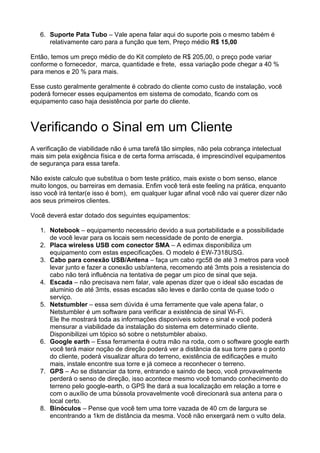 6. Suporte Pata Tubo – Vale apena falar aqui do suporte pois o mesmo tabém é
      relativamente caro para a função que tem, Preço médio R$ 15,00

Então, temos um preço médio de do Kit completo de R$ 205,00, o preço pode variar
conforme o fornecedor, marca, quantidade e frete, essa variação pode chegar a 40 %
para menos e 20 % para mais.

Esse custo geralmente geralmente é cobrado do cliente como custo de instalação, você
poderá fornecer esses equipamentos em sistema de comodato, ficando com os
equipamento caso haja desistência por parte do cliente.



Verificando o Sinal em um Cliente
A verificação de viabilidade não é uma tarefá tão simples, não pela cobrança intelectual
mais sim pela exigência física e de certa forma arriscada, é imprescindível equipamentos
de segurança para essa tarefa.

Não existe calculo que substitua o bom teste prático, mais existe o bom senso, elance
muito longos, ou barreiras em demasia. Enfim você terá este feeling na prática, enquanto
isso você irá tentar(e isso é bom), em qualquer lugar afinal você não vai querer dizer não
aos seus primeiros clientes.

Você deverá estar dotado dos seguintes equipamentos:

   1. Notebook – equipamento necessário devido a sua portabilidade e a possibilidade
      de você levar para os locais sem necessidade de ponto de energia.
   2. Placa wireless USB com conector SMA – A edimax disponibiliza um
      equipamento com estas especificações. O modelo é EW-7318USG.
   3. Cabo para conexão USB/Antena – faça um cabo rgc58 de até 3 metros para você
      levar junto e fazer a conexão usb/antena, recomendo até 3mts pois a resistencia do
      cabo não terá influência na tentativa de pegar um pico de sinal que seja.
   4. Escada – não precisava nem falar, vale apenas dizer que o ideal são escadas de
      aluminio de até 3mts, essas escadas são leves e darão conta de quase todo o
      serviço.
   5. Netstumbler – essa sem dúvida é uma ferramente que vale apena falar, o
      Netstumbler é um software para verificar a existência de sinal Wi-Fi.
      Ele lhe mostrará toda as informações disponíveis sobre o sinal e você poderá
      mensurar a viabilidade da instalação do sistema em determinado cliente.
      Disponibilizei um tópico só sobre o netstumbler abaixo.
   6. Google earth – Essa ferramenta é outra mão na roda, com o software google earth
      você terá maior noção de direção poderá ver a distância da sua torre para o ponto
      do cliente, poderá visualizar altura do terreno, existência de edificações e muito
      mais, instale encontre sua torre e já comece a reconhecer o terreno.
   7. GPS – Ao se distanciar da torre, entrando e saindo de beco, você provavelmente
      perderá o senso de direção, isso acontece mesmo você tomando conhecimento do
      terreno pelo google-earth, o GPS lhe dará a sua localização em relação a torre e
      com o auxílio de uma bússola provavelmente você direcionará sua antena para o
      local certo.
   8. Binóculos – Pense que você tem uma torre vazada de 40 cm de largura se
      encontrando a 1km de distância da mesma. Você não enxergará nem o vulto dela.
 