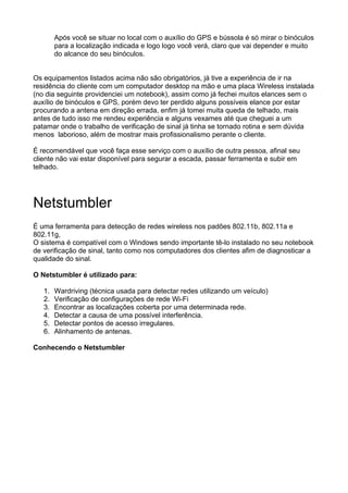 Após você se situar no local com o auxílio do GPS e bússola é só mirar o binóculos
        para a localização indicada e logo logo você verá, claro que vai depender e muito
        do alcance do seu binóculos.


Os equipamentos listados acima não são obrigatórios, já tive a experiência de ir na
residência do cliente com um computador desktop na mão e uma placa Wireless instalada
(no dia seguinte providenciei um notebook), assim como já fechei muitos elances sem o
auxílio de binóculos e GPS, porém devo ter perdido alguns possíveis elance por estar
procurando a antena em direção errada, enfim já tomei muita queda de telhado, mais
antes de tudo isso me rendeu experiência e alguns vexames até que cheguei a um
patamar onde o trabalho de verificação de sinal já tinha se tornado rotina e sem dúvida
menos laborioso, além de mostrar mais profissionalismo perante o cliente.

É recomendável que você faça esse serviço com o auxílio de outra pessoa, afinal seu
cliente não vai estar disponível para segurar a escada, passar ferramenta e subir em
telhado.




Netstumbler
É uma ferramenta para detecção de redes wireless nos padões 802.11b, 802.11a e
802.11g,
O sistema é compatível com o Windows sendo importante tê-lo instalado no seu notebook
de verificação de sinal, tanto como nos computadores dos clientes afim de diagnosticar a
qualidade do sinal.

O Netstumbler é utilizado para:

   1.   Wardriving (técnica usada para detectar redes utilizando um veículo)
   2.   Verificação de configurações de rede Wi-Fi
   3.   Encontrar as localizações coberta por uma determinada rede.
   4.   Detectar a causa de uma possível interferência.
   5.   Detectar pontos de acesso irregulares.
   6.   Alinhamento de antenas.

Conhecendo o Netstumbler
 