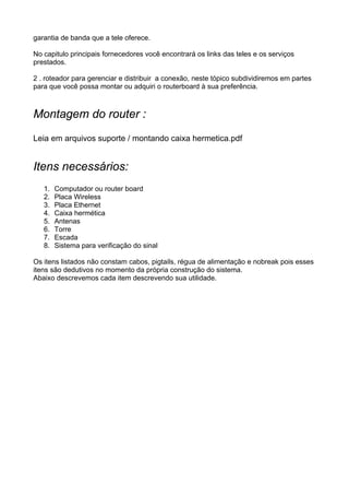 garantia de banda que a tele oferece.

No capitulo principais fornecedores você encontrará os links das teles e os serviços
prestados.

2 . roteador para gerenciar e distribuir a conexão, neste tópico subdividiremos em partes
para que você possa montar ou adquiri o routerboard à sua preferência.



Montagem do router :
Leia em arquivos suporte / montando caixa hermetica.pdf


Itens necessários:
   1.   Computador ou router board
   2.   Placa Wireless
   3.   Placa Ethernet
   4.   Caixa hermética
   5.   Antenas
   6.   Torre
   7.   Escada
   8.   Sistema para verificação do sinal

Os itens listados não constam cabos, pigtails, régua de alimentação e nobreak pois esses
itens são dedutivos no momento da própria construção do sistema.
Abaixo descrevemos cada item descrevendo sua utilidade.
 
