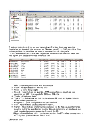 O sistema é simples e direto, do lado esquerdo você terá os filtros para as redes
detéctadas, você poderá listar as redes por Channel (canal ), por SSID, ou utilizar filtros
mais específicos na parte filter, ex. Mostrar apenas APs com criptografia.
Do lado direito teremos todos os APs disponíveis inicialmente ele mostrara todos sem
filtro algum, e os dados relevantes ao AP que são:




   1.  MAC – o endereço físico dos APS encontrados
   2.  SSID – As identidades dos APS na rede
   3.  Chan – O canal de operação
   4.  Speed – velocidade do ap, quando é 11Mbps significa que aquele ap esta
       operando em 802.11b e quando for 54Mbps 802.11g.
   5. Vendor – Fabricante do AP
   6. Type – Tipo de interface, na maioria das vezes é AP, mais você pode detectar
       redes Ad-Hoc por exemplo.
   7. Encyption – Tipode criptografia usado pela interface.
   8. SNR – Qualidade do sinal quanto maior melhor.
   9. Signal+ - Qualidade do sinal em uma escala que vai de -100 à 0, quanto menos
       negativo melhor ou quando mais próximo do zero, geralmente um sinal para que
       você possá estabelecer ma conexão é a partir de -70.
   10. Noise – Quantidade de ruido, quanto mais próximo do -100 melhor, quando está no
       -100 significa que não existe ruído no sinal

Gráficos de sinal
 