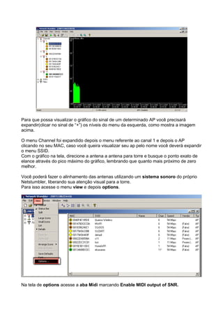 Para que possa visualizar o gráfico do sinal de um determinado AP você precisará
expandir(clicar no sinal de “+”) os níveis do menu da esquerda, como mostra a imagem
acima.

O menu Channel foi expandido depois o menu referente ao canal 1 e depois o AP
clicando no seu MAC, caso você queira visualizar seu ap pelo nome você deverá expandir
o menu SSID.
Com o gráfico na tela, direcione a antena a antena para torre e busque o ponto exato de
elance através do pico máximo do gráfico, lembrando que quanto mais próximo de zero
melhor.

Você poderá fazer o alinhamento das antenas utilizando um sistema sonoro do próprio
Netstumbler, liberando sua atenção visual para a torre.
Para isso acesse o menu view e depois options.




Na tela de options acesse a aba Midi marcando Enable MIDI output of SNR.
 