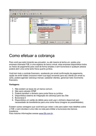 Como efetuar a cobrança
Para você que está iniciando seu provedor, ou até mesmo já tenha um, existe uma
empresa chamada F2B, é uma espécie de banco virtual, essa empresa disponibiliza todos
os meios de pagamento para você de forma simples e sem burocracia e qualquer pessoa
poderá abrir uma conta tanto física quanto jurídica.

Você tem todo o controle financeiro, recebendo por email confirmação de pagamento,
opção de emitir boleto (inclusive inserir sua logo) enviando para seu cliente por email ou
carta, poderá agendar cobrança mensal, cadastrar clientes, gerenciar todo movimento
financeiro.

Vantagens:

   1.   Não existem as taxas de um banco comum.
   2.   Não será cobrado CPMF
   3.   Poderá transferir o dinheiro para conta física ou jurídica.
   4.   Disponibiliza sistema de integração de cobrança para seu Site
   5.   Burocracia 0
   6.   Disponibiliza um cartão de débito para você usar o dinheiro disponível sem
        necessidade de transferência para uma conta física (imagine as possibilidades).

Existem outras vantagens que você terá que visitar o site para saber mais detalhes sobre
o F2B e sem dúvidas é uma mão na roda para driblar a burocracia dos bancos
brasileiros.
Para maiores informações acesse www.f2b.com.br .
 