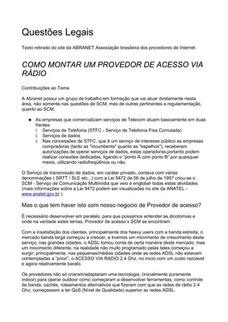 Questões Legais
Texto retirado do site da ABRANET Associação brasileira dos provedores de Internet


COMO MONTAR UM PROVEDOR DE ACESSO VIA
RÁDIO
Contribuições ao Tema

A Abranet possui um grupo de trabalho em formação que vai atuar diretamente nesta
área, não somente nas questões de SCM, mas de outras pertinentes a regulamentação,
quanto ao SCM.

   ●   As empresas que comercializam serviços de Telecom atuam basicamente em duas
       frentes:
           Serviços de Telefonia (STFC - Serviço de Telefonia Fixa Comutada)
           Serviços de dados
           Nas concessões de STFC, que é um serviço de interesse público as empresas
           compradoras (tanto as "incumbents" quanto as "espelhos"), receberam
           autorizações de operar serviços de dados, estas operadoras,portanto podem
           realizar conexões dedicadas, ligando o “ponto A com ponto B” por quaisquer
           meios, utilizando radiofreqüência ou não.

O Serviço de transmissão de dados, em caráter privado, contava com várias
denominações ( SRTT / SLE etc...) com a Lei 9472 de 06 de julho de 1997 criou-se o
SCM - Serviço de Comunicação Multimídia que veio a englobar todas estas atividades
(mais informações sobre a Lei 9472 podem ser visualizadas no site da ANATEL -
www.anatel.gov.br )

Mas o que tem haver isto com nosso negocio de Provedor de acesso?
É necessário desenvolver em paralelo, para que possamos entender as dicotomias e
onde na verdade estes temas, Provedor de acesso x SCM se encontram.

Com a insatisfação dos clientes, principalmente dos heavy users com a banda estreita, o
mercado banda larga começou a crescer, e tivemos um movimento de crescimento deste
serviço, nas grandes cidades, o ADSL tomou conta de certa maneira deste mercado, mas
um movimento diferente, na realidade não muito programado pelas teles começou a
surgir, principalmente, nas pequenas/médias cidades onde as redes ADSL não estavam
contempladas a “priori”, o ACESSO VIA RADIO 2.4 Ghz, no inicio com um custo razoável
e agora relativamente barato.

Os provedores não só criaram/adaptaram uma tecnologia, (inicialmente puramente
indoor) para operar outdoor como começaram a desenvolver ferramentas, como controle
de banda, cachês, roteamentos alternativos que fizeram com que as redes de rádio 2.4
Ghz, começassem a ter QoS (Nível de Qualidade) superior as redes ADSL.
 