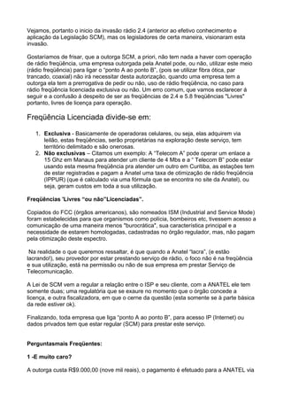 Vejamos, portanto o inicio da invasão rádio 2.4 (anterior ao efetivo conhecimento e
aplicação da Legislação SCM), mas os legisladores de certa maneira, visionaram esta
invasão.

Gostaríamos de frisar, que a outorga SCM, a priori, não tem nada a haver com operação
de rádio freqüência, uma empresa outorgada pela Anatel pode, ou não, utilizar este meio
(rádio freqüência) para ligar o “ponto A ao ponto B”, (pois se utilizar fibra ótica, par
trancado, coaxial) não irá necessitar desta autorização, quando uma empresa tem a
outorga ela tem a prerrogativa de pedir ou não, uso de rádio freqüência, no caso para
rádio freqüência licenciada exclusiva ou não. Um erro comum, que vamos esclarecer á
seguir e a confusão á despeito de ser as freqüências de 2.4 e 5.8 freqüências "Livres"
portanto, livres de licença para operação.

Freqüência Licenciada divide-se em:

   1. Exclusiva - Basicamente de operadoras celulares, ou seja, elas adquirem via
      leilão, estas freqüências, serão proprietárias na exploração deste serviço, tem
      território delimitado e são onerosas.
   2. Não exclusivas – Citamos um exemplo: A “Telecom A” pode operar um enlace a
      15 Ghz em Manaus para atender um cliente de 4 Mbs e a “ Telecom B” pode estar
      usando esta mesma freqüência pra atender um outro em Curitiba, as estações tem
      de estar registradas e pagam a Anatel uma taxa de otimização de rádio freqüência
      (IPPUR) (que é calculado via uma fórmula que se encontra no site da Anatel), ou
      seja, geram custos em toda a sua utilização.

Freqüências 'Livres “ou não”Licenciadas”.

Copiados do FCC (órgãos americanos), são nomeados ISM (Industrial and Service Mode)
foram estabelecidas para que organismos como polícia, bombeiros etc, tivessem acesso a
comunicação de uma maneira menos "burocrática", sua característica principal e a
necessidade de estarem homologadas, cadastradas no órgão regulador, mas, não pagam
pela otimização deste espectro.

 Na realidade o que queremos ressaltar, é que quando a Anatel “lacra”, (e estão
lacrando!), seu provedor por estar prestando serviço de rádio, o foco não é na freqüência
e sua utilização, está na permissão ou não de sua empresa em prestar Serviço de
Telecomunicação.

A Lei de SCM vem a regular a relação entre o ISP e seu cliente, com a ANATEL ele tem
somente duas; uma regulatória que se exaure no momento que o órgão concede a
licença, e outra fiscalizadora, em que o cerne da questão (esta somente se à parte básica
da rede estiver ok).

Finalizando, toda empresa que liga “ponto A ao ponto B”, para acesso IP (Internet) ou
dados privados tem que estar regular (SCM) para prestar este serviço.


Perguntasmais Freqüentes:

1 -E muito caro?

A outorga custa R$9.000,00 (nove mil reais), o pagamento é efetuado para a ANATEL via
 