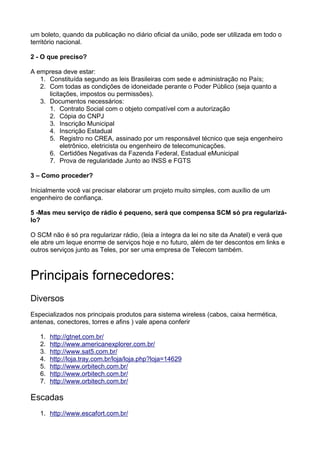 um boleto, quando da publicação no diário oficial da união, pode ser utilizada em todo o
território nacional.

2 - O que preciso?

A empresa deve estar:
   1. Constituída segundo as leis Brasileiras com sede e administração no País;
   2. Com todas as condições de idoneidade perante o Poder Público (seja quanto a
      licitações, impostos ou permissões).
   3. Documentos necessários:
      1. Contrato Social com o objeto compatível com a autorização
      2. Cópia do CNPJ
      3. Inscrição Municipal
      4. Inscrição Estadual
      5. Registro no CREA, assinado por um responsável técnico que seja engenheiro
           eletrônico, eletricista ou engenheiro de telecomunicações.
      6. Certidões Negativas da Fazenda Federal, Estadual eMunicipal
      7. Prova de regularidade Junto ao INSS e FGTS

3 – Como proceder?

Inicialmente você vai precisar elaborar um projeto muito simples, com auxílio de um
engenheiro de confiança.

5 -Mas meu serviço de rádio é pequeno, será que compensa SCM só pra regularizá-
lo?

O SCM não é só pra regularizar rádio, (leia a íntegra da lei no site da Anatel) e verá que
ele abre um leque enorme de serviços hoje e no futuro, além de ter descontos em links e
outros serviços junto as Teles, por ser uma empresa de Telecom também.



Principais fornecedores:
Diversos
Especializados nos principais produtos para sistema wireless (cabos, caixa hermética,
antenas, conectores, torres e afins ) vale apena conferir

   1.   http://gtnet.com.br/
   2.   http://www.americanexplorer.com.br/
   3.   http://www.sat5.com.br/
   4.   http://loja.tray.com.br/loja/loja.php?loja=14629
   5.   http://www.orbitech.com.br/
   6.   http://www.orbitech.com.br/
   7.   http://www.orbitech.com.br/

Escadas
   1. http://www.escafort.com.br/
 