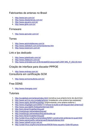 Fabricantes de antenas no Brasil
  1.   http://www.tsm.com.br/
  2.   http://www.idealantenas.com.br/
  3.   http://www.aquario.com.br/
  4.   http://www.glink.com.br/

Firmeware
  1. http://www.aprouter.com.br/

Torres
  1. http://www.apioinstalacoes.com.br
  2. http://www.radiotech.com.br/torres/torres.htm
  3. http://www.towercom.com.br/

Link e Ips dedicado
  1. http://www.ipdedicado.com.br/
  2. http://www.cttelecom.com.br/
  3. http://www.embratel.com.br/Embratel02/cda/portal/0,2997,MG_P_652,00.html

Criação de interface para discador PPPOE
  1. http://www.embrap.com.br/
Consultoria em certificação SCM
  1. http://www.scmconsultoria.com.br/

Free DDNS
  1. http://www.changeip.com/

Tutoriais
  1.   http://svcglobal.com/antena/index.html (construa sua própria torre de alumínio)
  2.   http://www.xe1rcs.org.mx/galeria/torre/ (instalando uma antena tipo estaiada)
  3.   http://www.egidy.de/wifi/wusb54g/ (improvisando uma antena externa )
  4.   http://www.engadget.com/2005/11/15/how-to-build-a-wifi-biquad-dish-antenna/2
  1.   http://www.saunalahti.fi/elepal/antenna2.html
  2.   http://koti.mbnet.fi/zakifani/biquad/
  3.   http://martybugs.net/wireless/biquad/
  4.   http://martybugs.net/wireless/biquad/double.cgi
  5.   http://koti.mbnet.fi/zakifani/biquad/
  6.   http://under-linux.org/forums/wireless/92921-construindo-antenas-bi-quad.html
  7.   http://www.paramowifix.net/antenas/EnlacesAntenas.html
  8.   http://www.usbwifi.orcon.net.nz/
  9.   http://under-linux.org/forums/antenas/95638-fotos-aquario-12dbi-60-graus-
 