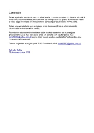 Conclusão
Esta é a primeira versão de uma obra inacabada, o mundo em torno do sistema mikrotik é
mais vasto e com inúmeras possibilidades de configuração do que foi apresentado neste
e-book, peço desculpas aos meus leitores por qualquer equívoco da minha parte.

Esta é uma versão beta sem revisão os erros de concordância e ortografia serão
minimizados em um proxima versão.

Áqueles que estão comprando este e-book estarão recebendo as atualizações
gratuitamente via e-mail para tanto entre em contato com o autor pelo e-mail
zona13793@yahoo.com.br com o título “quero receber atualizações” colocando o seu
nome completo no e-mail.

Criticas sugestões e elogios para: Túlio Ernandez Cabral. zona13793@yahoo.com.br


Salvador Bahia
07 de novembro de 2007
 