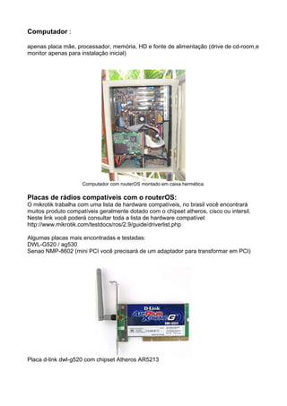 Computador :

apenas placa mãe, processador, memória, HD e fonte de alimentação (drive de cd-room,e
monitor apenas para instalação inicial)




                     Computador com routerOS montado em caixa hermética.

Placas de rádios compatíveis com o routerOS:
O mikrotik trabalha com uma lista de hardware compatíveis, no brasil você encontrará
muitos produto compatíveis geralmente dotado com o chipset atheros, cisco ou intersil.
Neste link você poderá consultar toda a lista de hardware compatível:
http://www.mikrotik.com/testdocs/ros/2.9/guide/driverlist.php

Algumas placas mais encontradas e testadas:
DWL-G520 / ag530
Senao NMP-8602 (mini PCI você precisará de um adaptador para transformar em PCI)




Placa d-link dwl-g520 com chipset Atheros AR5213
 