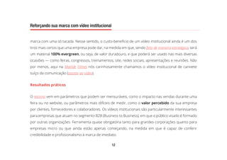 12
Reforçando sua marca com vídeo institucional
marca com uma só tacada. Nesse sentido, o custo-benefício de um vídeo institucional ainda é um dos
tiros mais certos que uma empresa pode dar, na medida em que, sendo feito de maneira estratégica, será
um material 100% evergreen, ou seja, de valor duradouro, e que poderá ser usado nas mais diversas
ocasiões — como feiras, congressos, treinamentos, site, redes sociais, apresentações e reuniões. Não
por menos, aqui na Matilde Filmes nós carinhosamente chamamos o vídeo institucional de canivete
suíço da comunicação (assista ao vídeo).
Resultados práticos
O retorno vem em parâmetros que podem ser mensuráveis, como o impacto nas vendas durante uma
feira ou no website, ou parâmetros mais difíceis de medir, como o valor percebido da sua empresa
por clientes, fornecedores e colaboradores. Os vídeos institucionais são particularmente interessantes
para empresas que atuam no segmento B2B (Business to Business), em que o público visado é formado
por outras organizações. Ferramenta quase obrigatória tanto para grandes corporações quanto para
empresas micro ou que ainda estão apenas começando, na medida em que é capaz de conferir
credibilidade e profissionalismo à marca de imediato.
 