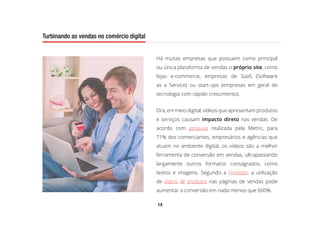 14
Turbinando as vendas no comércio digital
Há muitas empresas que possuem como principal
ou única plataforma de vendas o próprio site, como
lojas e-commerce, empresas de SaaS (Software
as a Service) ou start-ups (empresas em geral de
tecnologia com rápido crescimento).
Ora, em meio digital, vídeos que apresentam produtos
e serviços causam impacto direto nas vendas. De
acordo com pesquisa realizada pela Metric, para
71% dos comerciantes, empresários e agências que
atuam no ambiente digital, os vídeos são a melhor
ferramenta de conversão em vendas, ultrapassando
largamente outros formatos consagrados, como
textos e imagens. Segundo a Forrester, a utilização
de vídeos de produtos nas páginas de vendas pode
aumentar a conversão em nada menos que 600%.
Turbinando as vendas no comércio digital
 