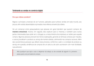 15
Turbinando as vendas no comércio digital
Por que vídeos vendem?
Regras e princípios universais do ser humano, aplicados para turbinar vendas em todo mundo, aos
poucos vêm sendo desvendados e provados mais efetivos através dos vídeos.
Há um consenso entre pesquisadores que pessoas em geral decidem que querem comprar de
maneira emocional, intuitiva. Em seguida, elas explicam para si mesmas, e também para outras
partes interessadas (que pode ser o cônjuge ou a mesa diretora da empresa), as razões para aquela
compra. Algumas pessoas precisam de menos explicações, gerando as famosas compras por impulso,
e outras já analisam o produto ou serviço de maneira detida, culminando nas compras racionais. Além
das características pessoais que afetam esse processo, conforme o valor e a condição do produto ou
serviço em questão, tendências de compras de um jeito ou de outro acontecem com mais facilidade,
naturalmente.
Mas qualquer que seja o caso o despertar do desejo ou da vontade de alguém é o primeiro
passo para uma jornada de compra.
 