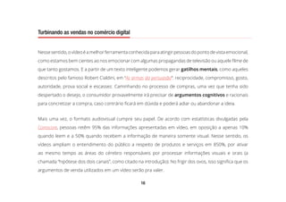16
Turbinando as vendas no comércio digital
Nessesentido,ovídeoéamelhorferramentaconhecidaparaatingirpessoasdopontodevistaemocional,
como estamos bem cientes ao nos emocionar com algumas propagandas de televisão ou aquele filme de
que tanto gostamos. E a partir de um texto inteligente podemos gerar gatilhos mentais, como aqueles
descritos pelo famoso Robert Cialdini, em “As armas da persuasão”: reciprocidade, compromisso, gosto,
autoridade, prova social e escassez. Caminhando no processo de compras, uma vez que tenha sido
despertado o desejo, o consumidor provavelmente irá precisar de argumentos cognitivos e racionais
para concretizar a compra, caso contrário ficará em dúvida e poderá adiar ou abandonar a ideia.
Mais uma vez, o formato audiovisual cumpre seu papel. De acordo com estatísticas divulgadas pela
Comscore, pessoas retêm 95% das informações apresentadas em vídeo, em oposição a apenas 10%
quando leem e a 50% quando recebem a informação de maneira somente visual. Nesse sentido, os
vídeos ampliam o entendimento do público a respeito de produtos e serviços em 850%, por ativar
ao mesmo tempo as áreas do cérebro responsáveis por processar informações visuais e orais (a
chamada “hipótese dos dois canais”, como citado na introdução). No frigir dos ovos, isso significa que os
argumentos de venda utilizados em um vídeo serão pra valer.
 