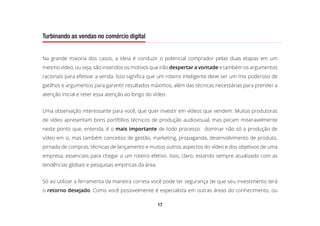 17
Turbinando as vendas no comércio digital
Na grande maioria dos casos, a ideia é conduzir o potencial comprador pelas duas etapas em um
mesmo vídeo, ou seja, são inseridos os motivos que irão despertar a vontade e também os argumentos
racionais para efetivar a venda. Isso significa que um roteiro inteligente deve ser um mix poderoso de
gatilhos e argumentos para garantir resultados máximos, além das técnicas necessárias para prender a
atenção inicial e reter essa atenção ao longo do vídeo.
Uma observação interessante para você, que quer investir em vídeos que vendem. Muitas produtoras
de vídeo apresentam bons portfólios técnicos de produção audiovisual, mas pecam miseravelmente
neste ponto que, entenda, é o mais importante de todo processo: dominar não só a produção de
vídeo em si, mas também conceitos de gestão, marketing, propaganda, desenvolvimento de produto,
jornada de compras, técnicas de lançamento e muitos outros aspectos do vídeo e dos objetivos de uma
empresa, essenciais para chegar a um roteiro efetivo. Isso, claro, estando sempre atualizado com as
tendências globais e pesquisas empíricas da área.
Só ao utilizar a ferramenta da maneira correta você pode ter segurança de que seu investimento terá
o retorno desejado. Como você possivelmente é especialista em outras áreas do conhecimento, ou
 