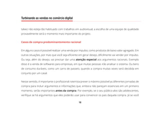 18
Turbinando as vendas no comércio digital
talvez não esteja tão habituado com trabalhos em audiovisual, a escolha de uma equipe de qualidade
provavelmente será o momento mais importante do projeto.
Casos de compra predominantemente racional
Em alguns casos é possível realizar uma venda por impulso, como produtos de baixo valor agregado. Em
outras situações, por mais que você seja eficiente em gerar desejo, dificilmente vai vender por impulso.
Ou seja, além do desejo, vai precisar dar uma atenção especial aos argumentos racionais. Exemplo
disso é a venda de softwares para empresas, em que muitas pessoas irão analisar o sistema. Ou bens
de consumo duráveis, como um carro de passeio, quando a compra muitas vezes será decidida em
conjunto por um casal.
Nesse sentido, é importante o profissional roteirista prever o máximo possível as diferentes jornadas de
compra para incluir argumentos e informações que, embora não pareçam essenciais em um primeiro
momento, serão importantes antes da compra. Por exemplo, se o seu público-alvo são adolescentes,
verifique se há argumentos que eles poderão usar para convencer os pais daquela compra. Já se você
 