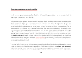 19
Turbinando as vendas no comércio digital
vende para um gerente de produção, não deixe de fora dados para ajudar a convencer a diretoria de
que aquele investimento dará retorno.
Para empresas que vendem especificamente produtos, vídeos podem ajudar a vencer um dos maiores
desafios do meio digital, que é levar ao cliente em potencial uma visão mais próxima do que está
sendo oferecido. Ora, ao apresentar um produto em seu contexto, ou sendo manuseado, o nível de
entendimento irá aumentar, fará a pessoa permanecer mais tempo na página e por fim aumentar sua
segurança para apertar o botão de “comprar”. No caso de start-ups ou empresas de SaaS, muitas das
quais prestam serviços inovadores e não muito intuitivos em um primeiro momento, os vídeos cumprem
um papel especial na hora de explicar sua proposta de valor de maneira rápida e fácil de ser entendida.
Vídeos para start-ups, em geral feitos em motion graphics, praticamente já configuram um segmento à
parte da produção audiovisual.
Estes são alguns exemplos de como uma estratégia bem composta faz toda diferença para o resultado.
Fique por dentro dos parâmetros e da lógica por trás do funcionamento dos vídeos que vendem e,
antes de mais nada, conte com uma equipe especializada para detalhes assim não serem esquecidos.
 