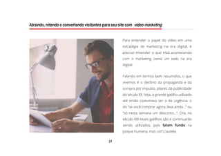 21
Atraindo, retendo e convertendo visitantes para seu site com video marketing
Para entender o papel do vídeo em uma
estratégia de marketing na era digital, é
preciso entender o que está acontecendo
com o marketing como um todo na era
digital.
Falando em termos bem resumidos, o que
vivemos é o declínio da propaganda e da
compra por impulso, pilares da publicidade
do século XX. Veja, o grande gatilho utilizado
até então costumava ser o da urgência, o
do “se você comprar agora, leva ainda…” ou
“só nesta semana um desconto...”. Ora, no
século XXI esses gatilhos são e continuarão
sendo utilizados, pois falam fundo na
psique humana, mas com cautela.
Atraindo, retendo e convertendo visitantes para seu site com video marketing
 