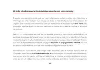 22
Atraindo, retendo e convertendo visitantes para seu site com video marketing
Empresas e consumidores estão cada vez mais inteligentes ao realizar compras, com mais acesso a
informação e a uma miríade de lojas virtuais, o que não apenas dificulta criar os sensos clássicos de
urgência e de escassez como também faz com que esses sensos muitas vezes sejam mal vistos pelo
comprador. Veja que alguns dos sites mais acessados da internet são aqueles de comparação de preços
de produtos.
Outro ponto interessante é perceber que, na realidade, atualmente, temos baixa tolerância à própria
existência da propaganda. Sempre nos parece algo invasivo, seja no Youtube, na televisão ou folheando
revistas. Curiosamente, a funcionalidade externa mais ativada no navegador de internet Google Chrome,
com mais de 300 milhões de downloads, serve para esconder as propagandas da internet, inclusive
aquelas do Google Adwords, principal fonte de receitas da gigante do Vale do Silício.
Em resposta ao vácuo deixado pelas antigas redes de comunicação de massa e ao novo perfil do
comprador, vivenciamos o crescimento exponencial em todo mundo do chamado inbound marketing,
que procura atrair de maneira orgânica um público que se interesse pelos seus produtos e serviços,
ainda que em um estágio inicial ou anterior à compra. Ou seja, ao invés de investir em propagandas
 