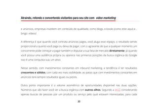 23
Atraindo, retendo e convertendo visitantes para seu site com video marketing
e anúncios, empresas investem em conteúdo de qualidade, como blogs, e-books (como este aqui) e...
bingo: vídeos!
A diferença é que quando você contrata anúncios pagos, você aluga esse espaço, o resultado sendo
proporcional a quanto você paga ou deixa de pagar, com o agravante de que a qualquer momento um
concorrente pode começar a pagar também e disputar a sua fatia de mercado diretamente. Já quando
você possui uma audiência própria ou aparece nas primeiras posições da busca orgânica do Google
isso é uma conquista sua, um ativo.
Nesse sentido, com investimentos constantes em inbound marketing, a tendência é ter resultados
crescentes e sólidos, com cada vez mais visibilidade, ao passo que com investimentos constantes em
anúncios terá sempre resultados iguais ou piores.
Outro ponto importante é o volume assimétrico de oportunidades disponível nas duas opções.
Números que vão fazer você ver a busca orgânica com outros olhos. Segundo a MOZ, considerando
apenas buscas de pessoas por um produto ou serviço pelo qual estavam interessadas, para cada
 