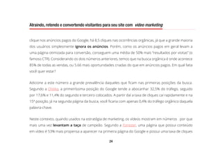 24
Atraindo, retendo e convertendo visitantes para seu site com video marketing
clique nos anúncios pagos do Google, há 8,5 cliques nas ocorrências orgânicas, já que a grande maioria
dos usuários simplesmente ignora os anúncios. Porém, como os anúncios pagos em geral levam a
uma página otimizada para conversão, conseguem uma média de 50% mais “resultados por visitas” (o
famoso CTR). Considerando os dois números anteriores, temos que na busca orgânica é onde acontece
85% de todas as vendas, ou 5.66 mais oportunidades criadas do que em anúncios pagos. Em qual fatia
você quer estar?
Adicione a este número a grande prevalência daqueles que ficam nas primeiras posições da busca.
Segundo a Chitika, a primeiríssima posição do Google tende a abocanhar 32,5% do tráfego, seguido
por 17,6% e 11,4% do segundo e terceiro colocados. A partir daí a taxa de cliques cai rapidamente e na
15ª posição, já na segunda página da busca, você ficaria com apenas 0,4% do tráfego orgânico daquela
palavra-chave.
Neste contexto, quando usados na estratégia de marketing, os vídeos mostram em números por que
mais uma vez levantam a taça de campeão. Segundo a Forrester, uma página que possui conteúdo
em vídeo é 53% mais propensa a aparecer na primeira página do Google e possui uma taxa de cliques
 